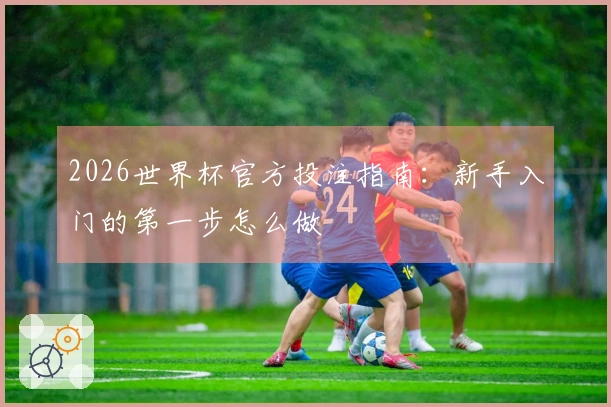 2026世界杯官方投注指南：新手入门的第一步怎么做